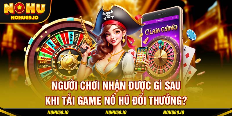 Người chơi nhận được gì sau khi tải game nổ hũ đổi thưởng?